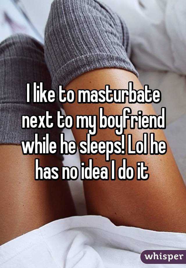 I like to masturbate next to my boyfriend while he sleeps! Lol he has no idea I do it 