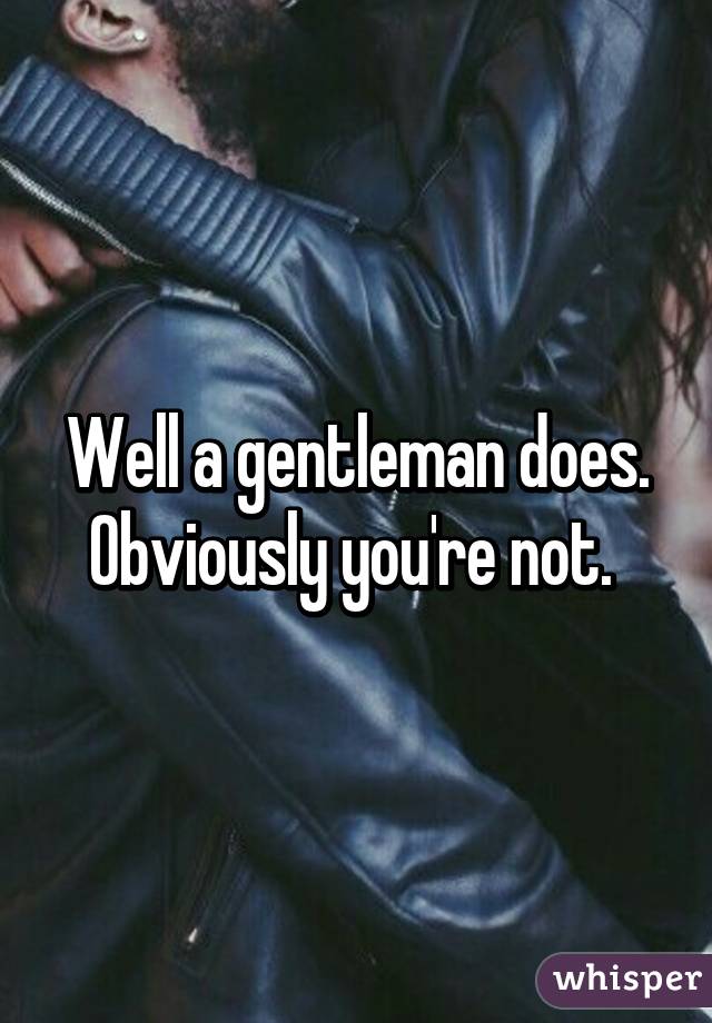 Well a gentleman does. Obviously you're not. 