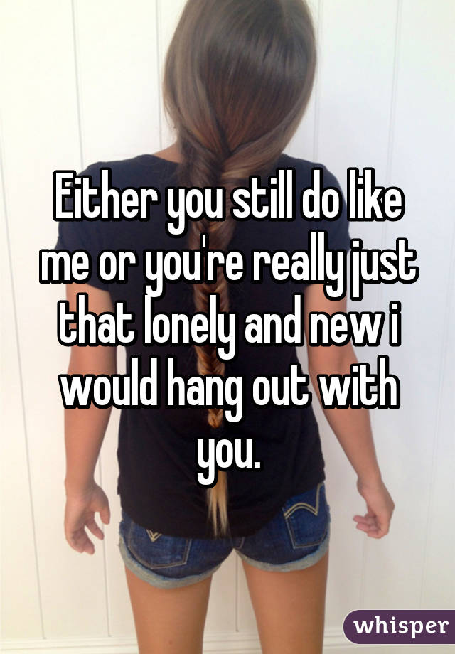 Either you still do like me or you're really just that lonely and new i would hang out with you.