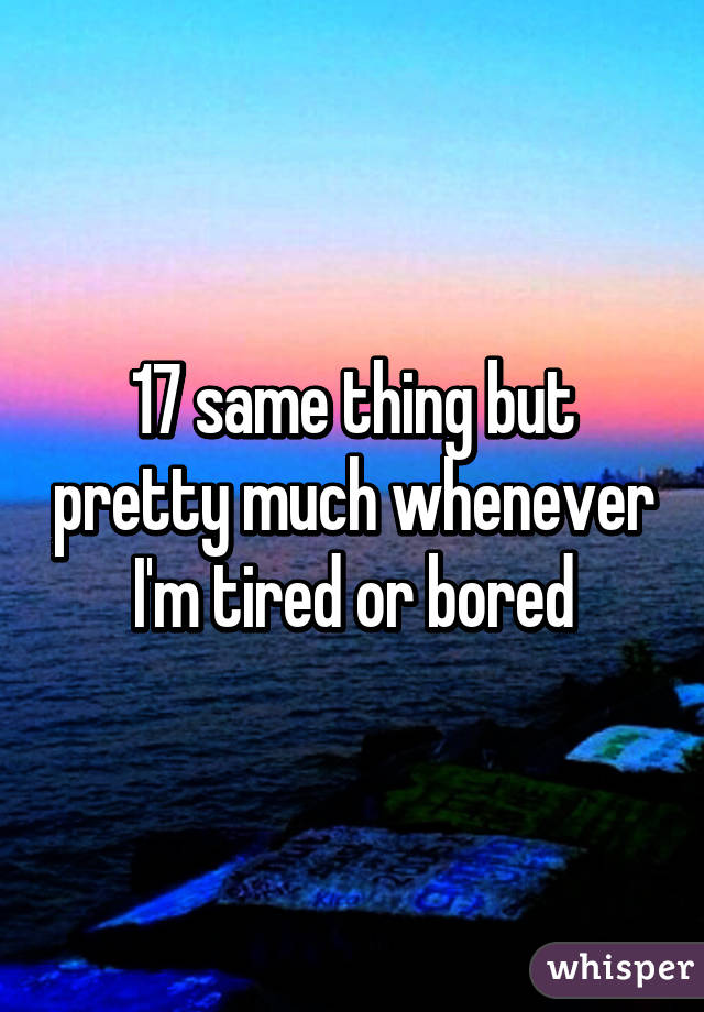 17 same thing but pretty much whenever I'm tired or bored