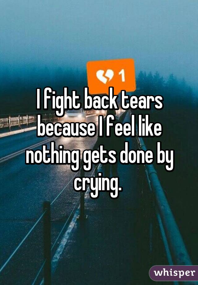 I fight back tears because I feel like nothing gets done by crying. 