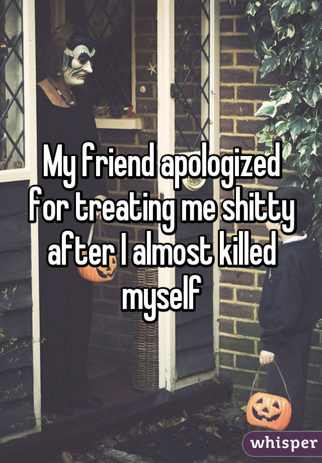 My friend apologized for treating me shitty after I almost killed myself