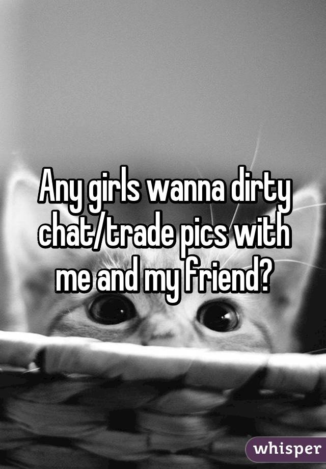 Any girls wanna dirty chat/trade pics with me and my friend?