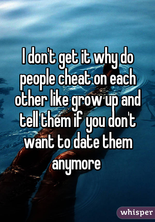 I don't get it why do people cheat on each other like grow up and tell them if you don't want to date them anymore 