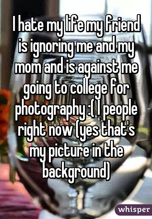 I hate my life my friend is ignoring me and my mom and is against me going to college for photography :( I people right now (yes that's my picture in the background)
