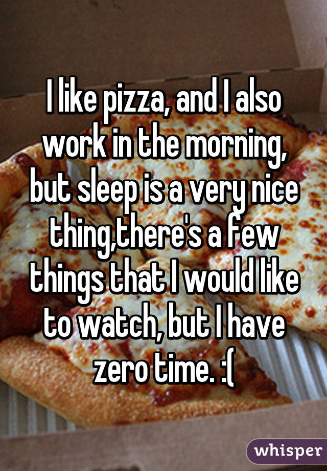 I like pizza, and I also work in the morning, but sleep is a very nice thing,there's a few things that I would like to watch, but I have zero time. :(