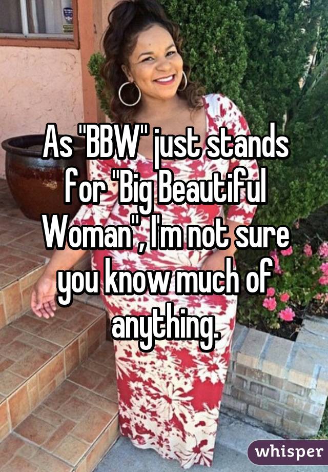 As "BBW" just stands for "Big Beautiful Woman", I'm not sure you know much of anything.