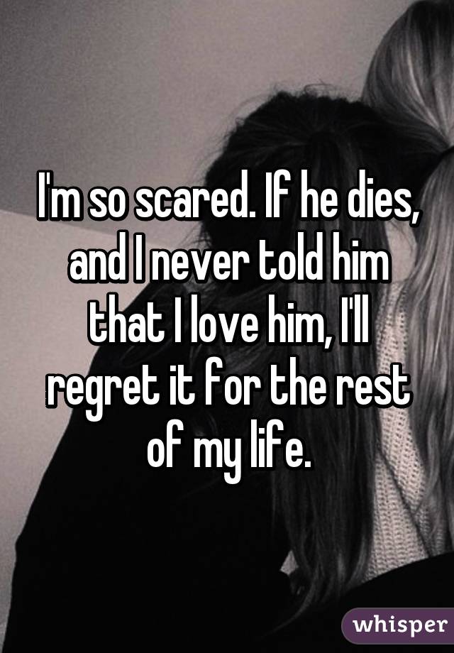 I'm so scared. If he dies, and I never told him that I love him, I'll regret it for the rest of my life.