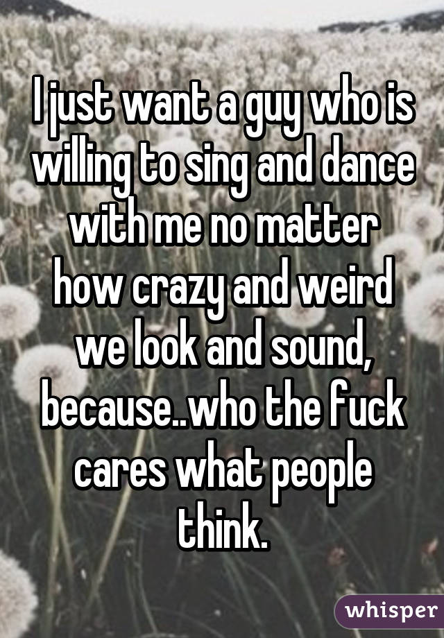 I just want a guy who is willing to sing and dance with me no matter how crazy and weird we look and sound, because..who the fuck cares what people think.