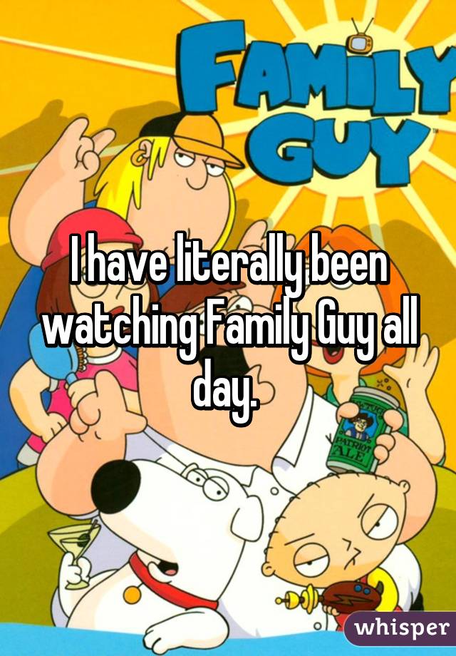 I have literally been watching Family Guy all day. 