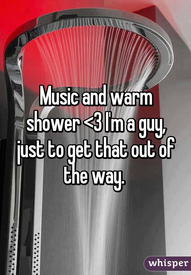 Music and warm shower <3 I'm a guy, just to get that out of the way. 