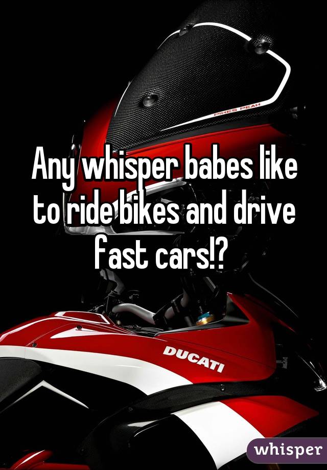 Any whisper babes like to ride bikes and drive fast cars!? 
