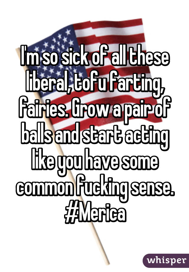 I'm so sick of all these liberal, tofu farting, fairies. Grow a pair of balls and start acting like you have some common fucking sense. #Merica