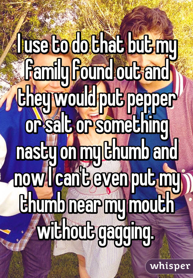 I use to do that but my family found out and they would put pepper or salt or something nasty on my thumb and now I can't even put my thumb near my mouth without gagging. 