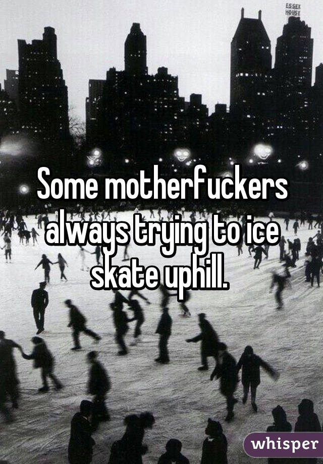 Some motherfuckers always trying to ice skate uphill. 