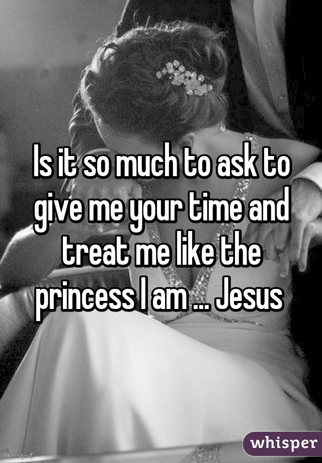 Is it so much to ask to give me your time and treat me like the princess I am ... Jesus 