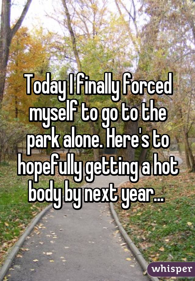 Today I finally forced myself to go to the park alone. Here's to hopefully getting a hot body by next year... 