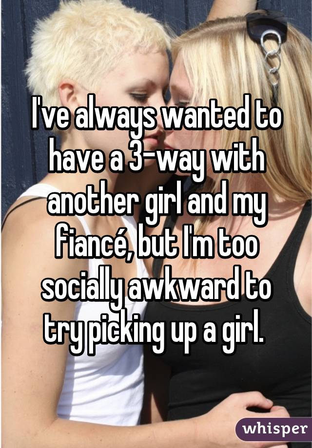 I've always wanted to have a 3-way with another girl and my fiancé, but I'm too socially awkward to try picking up a girl. 