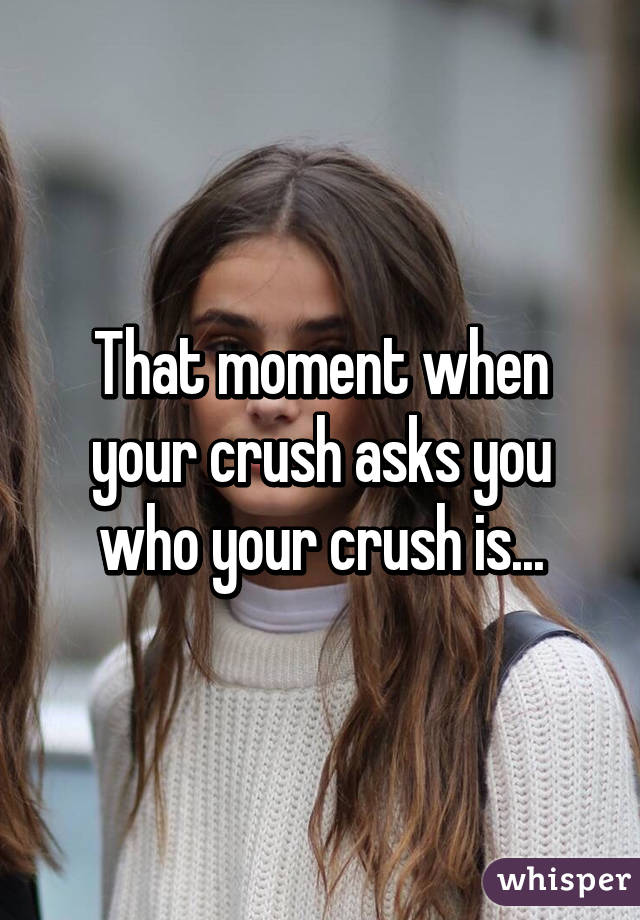 That moment when your crush asks you who your crush is...