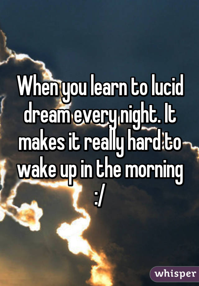 When you learn to lucid dream every night. It makes it really hard to wake up in the morning :/