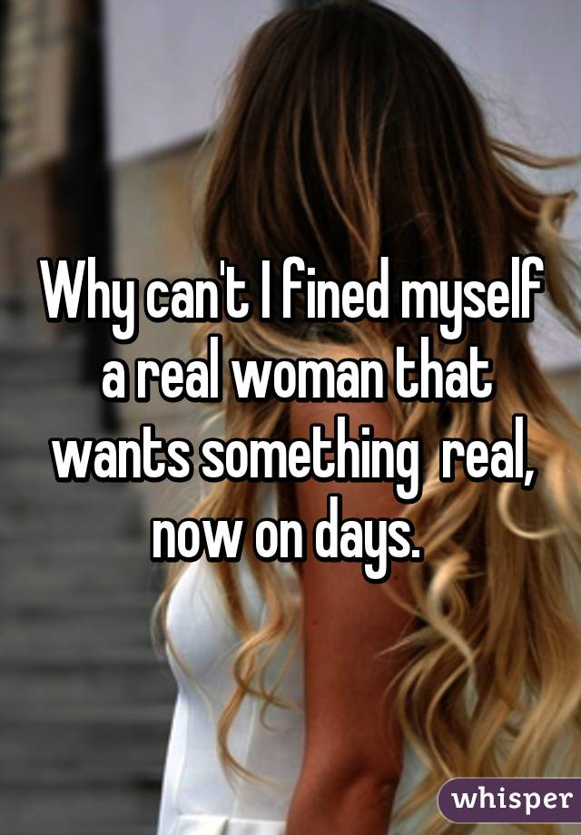 Why can't I fined myself  a real woman that wants something  real, now on days. 