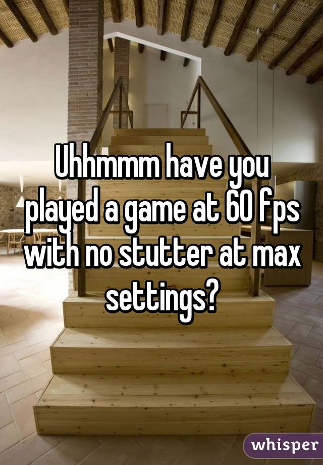 Uhhmmm have you played a game at 60 fps with no stutter at max settings?