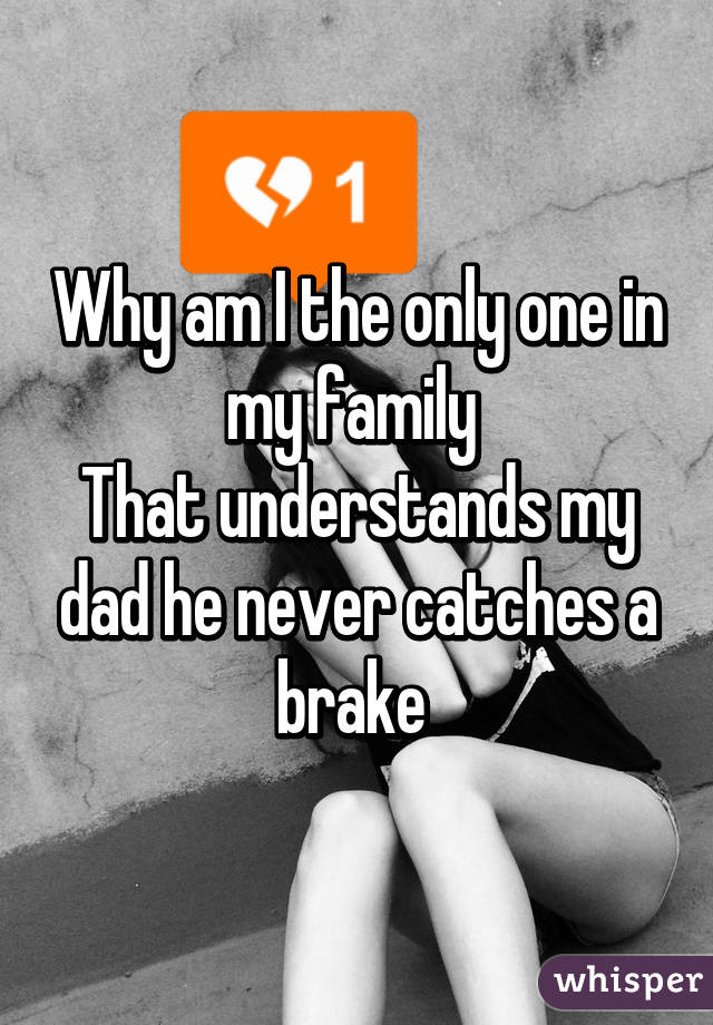 Why am I the only one in my family 
That understands my dad he never catches a brake 