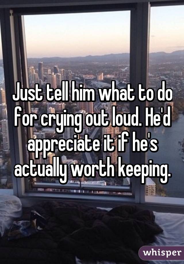 Just tell him what to do for crying out loud. He'd appreciate it if he's actually worth keeping.