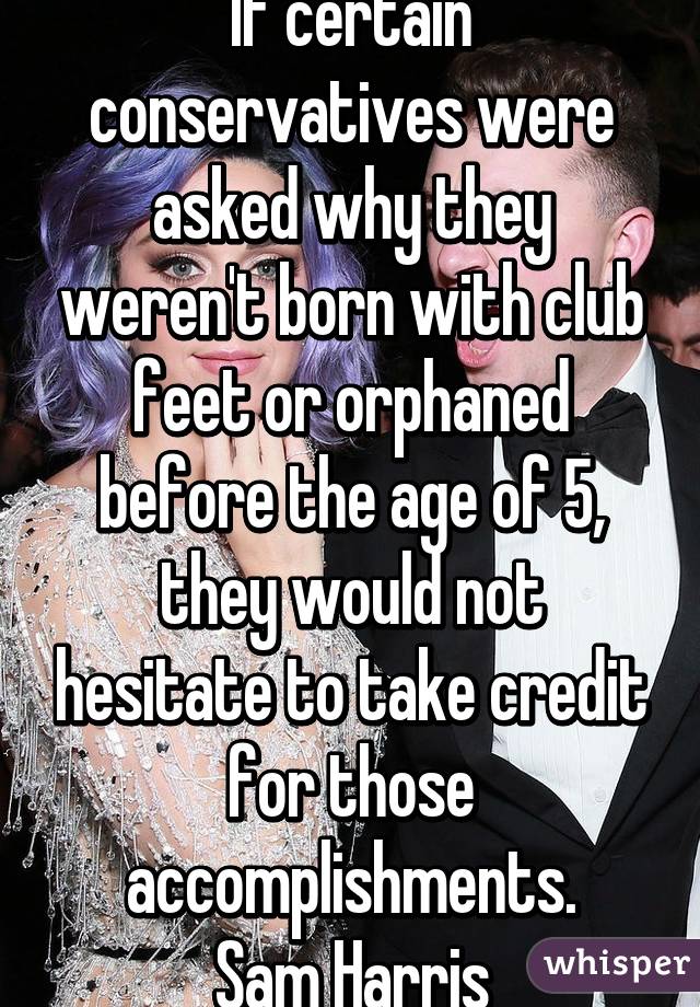 If certain conservatives were asked why they weren't born with club feet or orphaned before the age of 5, they would not hesitate to take credit for those accomplishments.
Sam Harris