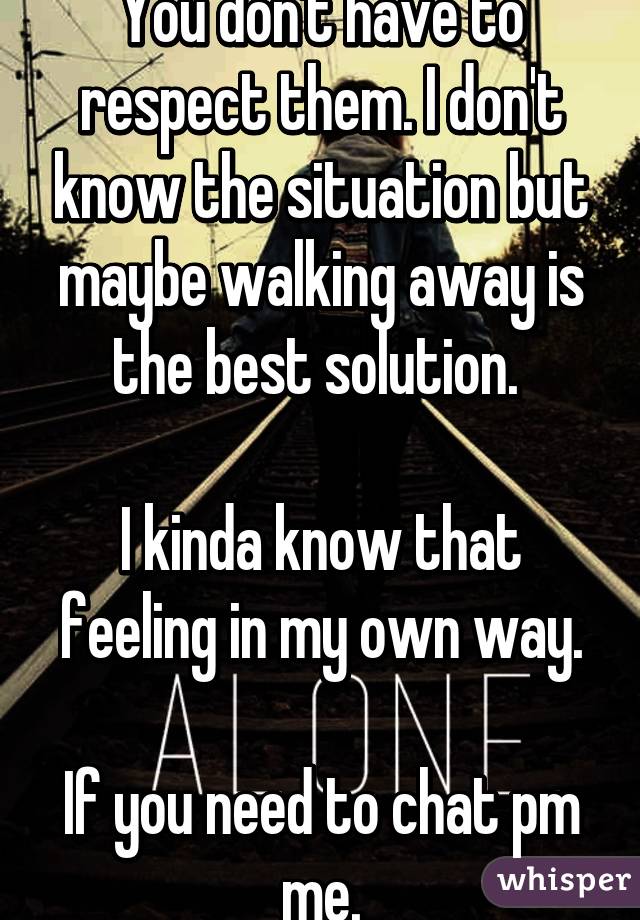 You don't have to respect them. I don't know the situation but maybe walking away is the best solution. 

I kinda know that feeling in my own way.

If you need to chat pm me.