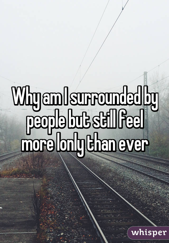 Why am I surrounded by people but still feel more lonly than ever