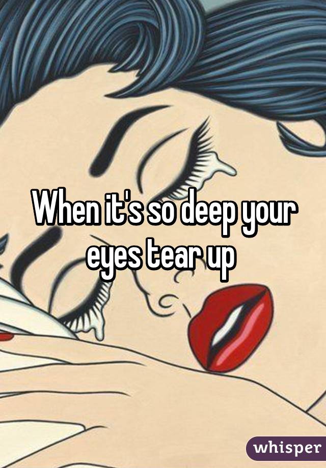 When it's so deep your eyes tear up 