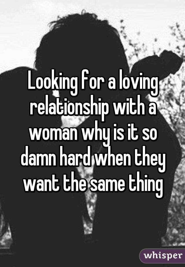 Looking for a loving relationship with a woman why is it so damn hard when they want the same thing