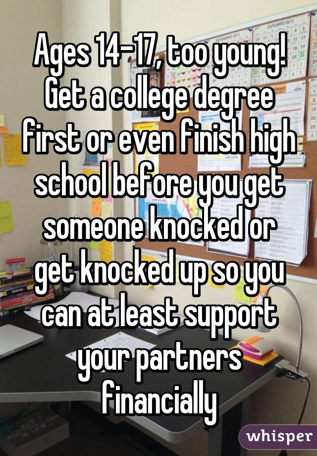 Ages 14-17, too young! Get a college degree first or even finish high school before you get someone knocked or get knocked up so you can at least support your partners financially