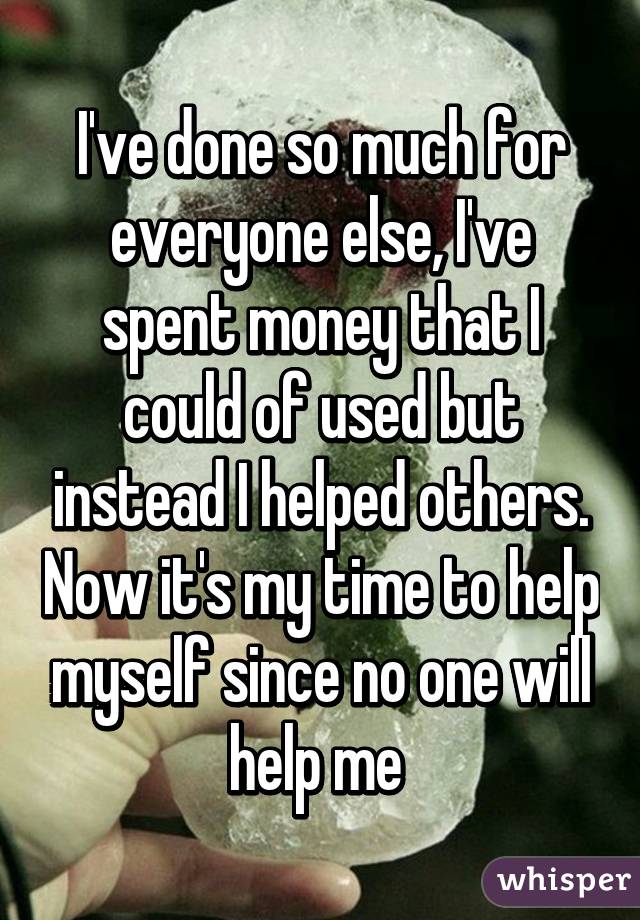 I've done so much for everyone else, I've spent money that I could of used but instead I helped others. Now it's my time to help myself since no one will help me 