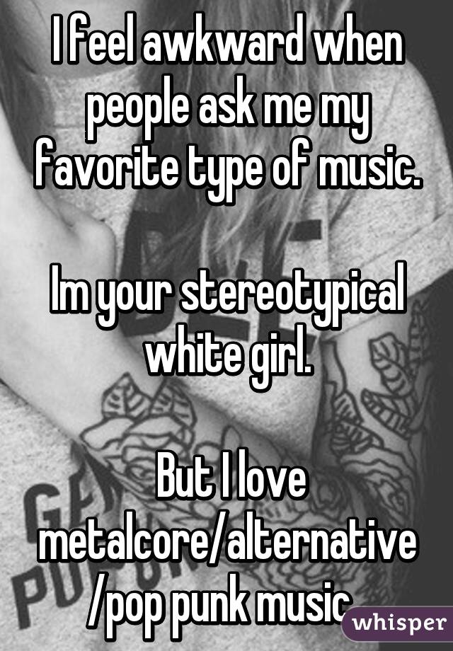 I feel awkward when people ask me my favorite type of music.

Im your stereotypical white girl.

 But I love metalcore/alternative/pop punk music. 