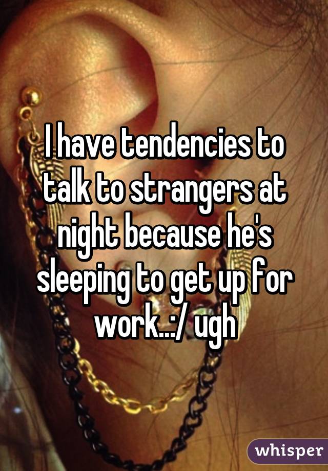 I have tendencies to talk to strangers at night because he's sleeping to get up for work..:/ ugh