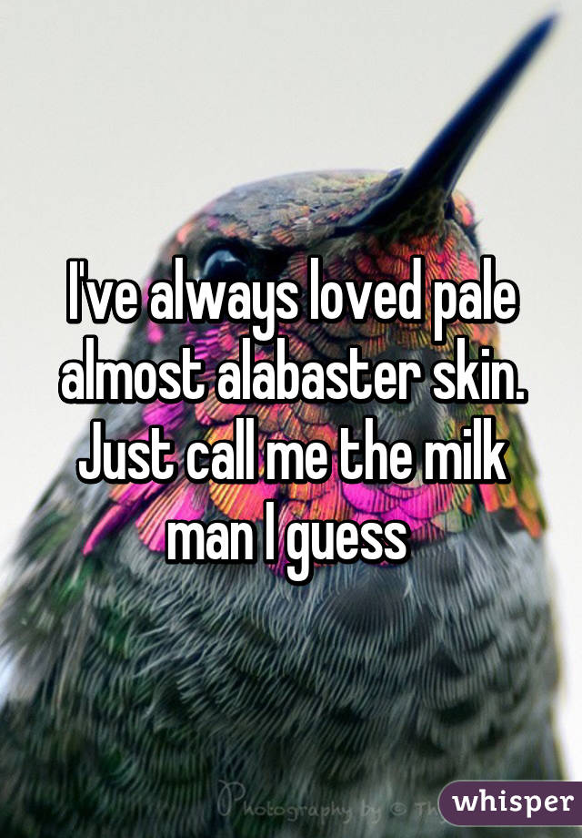 I've always loved pale almost alabaster skin. Just call me the milk man I guess 