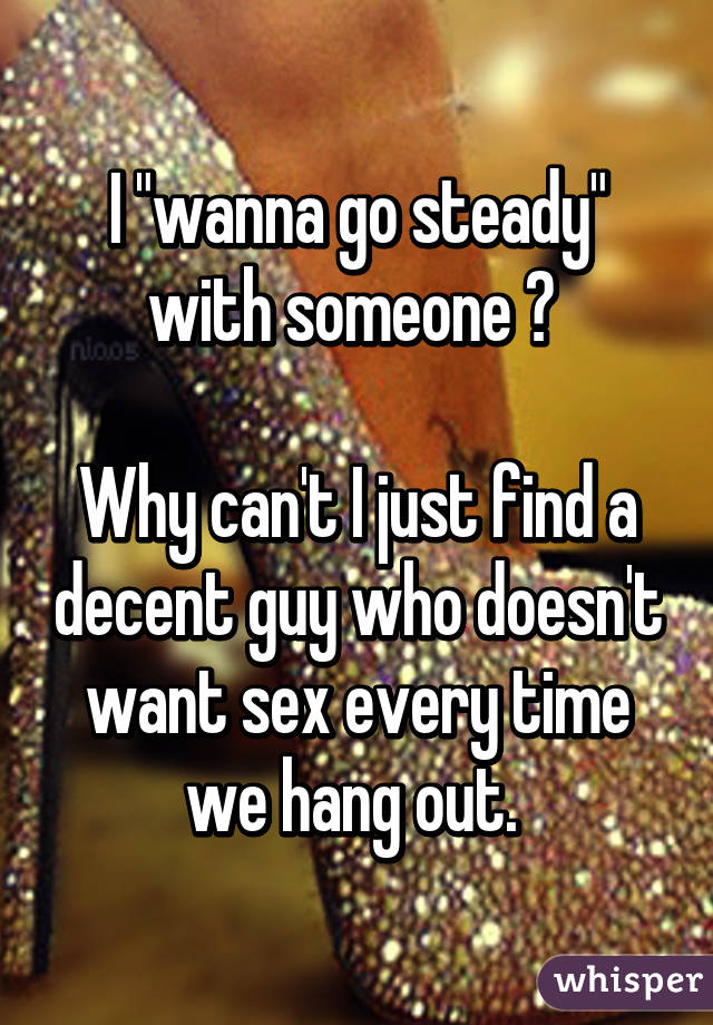 I "wanna go steady" with someone 😒 

Why can't I just find a decent guy who doesn't want sex every time we hang out. 