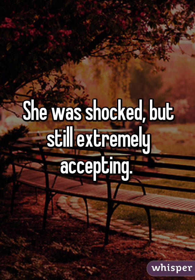 She was shocked, but still extremely accepting. 