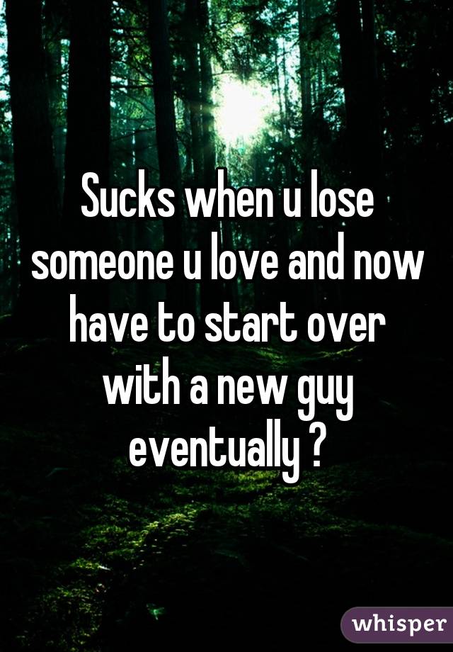 Sucks when u lose someone u love and now have to start over with a new guy eventually 😐