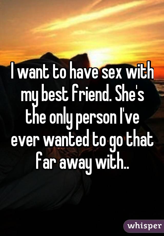 I want to have sex with my best friend. She's the only person I've ever wanted to go that far away with..