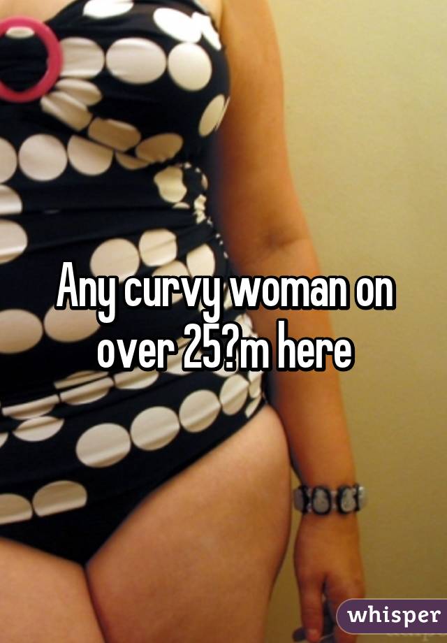 Any curvy woman on over 25?m here