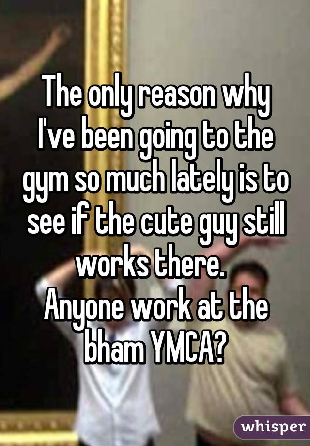 The only reason why I've been going to the gym so much lately is to see if the cute guy still works there.  
Anyone work at the bham YMCA?