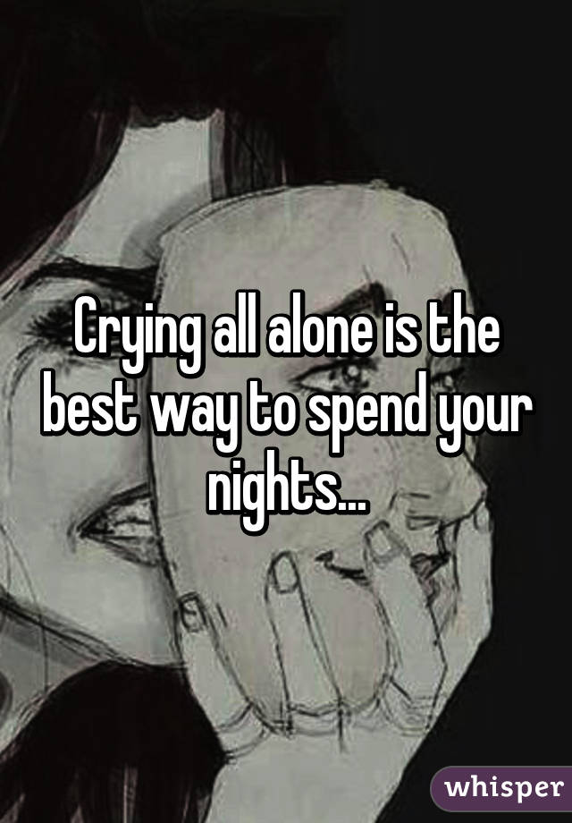 Crying all alone is the best way to spend your nights...