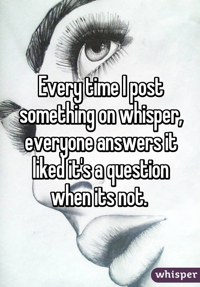 Every time I post something on whisper, everyone answers it liked it's a question when its not. 