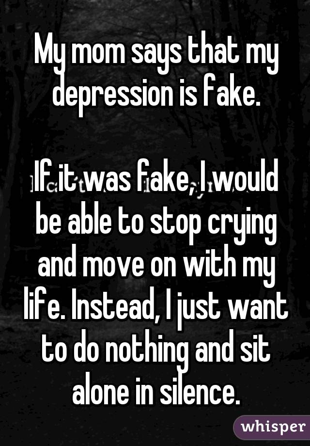 My mom says that my depression is fake.

If it was fake, I would be able to stop crying and move on with my life. Instead, I just want to do nothing and sit alone in silence.