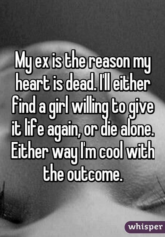 My ex is the reason my heart is dead. I'll either find a girl willing to give it life again, or die alone. Either way I'm cool with the outcome.