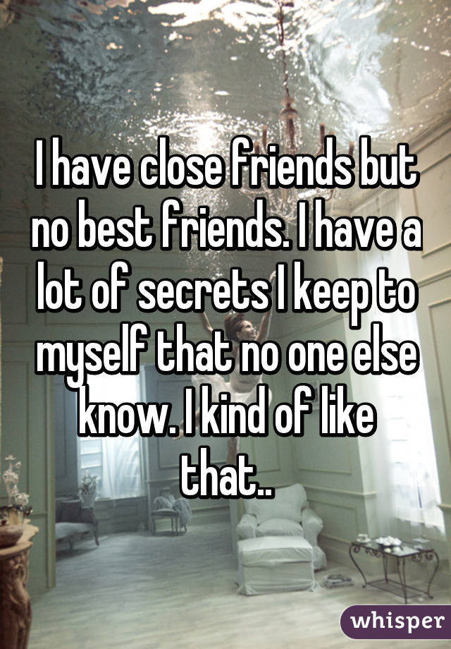 I have close friends but no best friends. I have a lot of secrets I keep to myself that no one else know. I kind of like that..