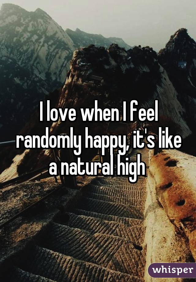 I love when I feel randomly happy, it's like a natural high 